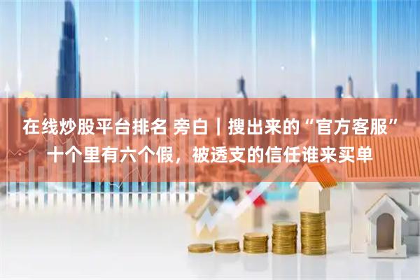 在线炒股平台排名 旁白｜搜出来的“官方客服”十个里有六个假，被透支的信任谁来买单